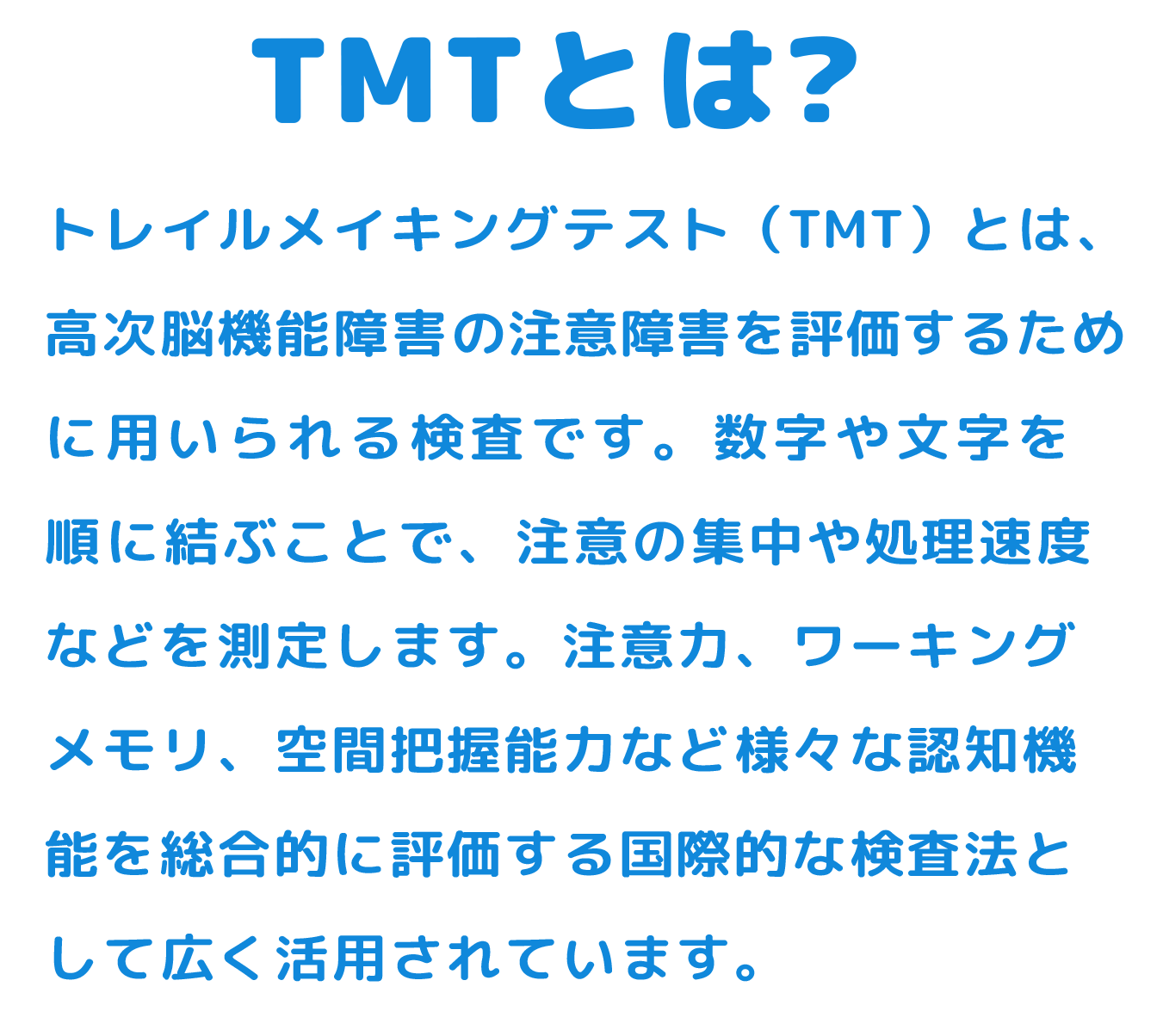 トレイルメイキングテスト（TMT）とは、高次脳機能障害の注意障害を評価するために用いられる検査です。数字や文字を順に結ぶことで、注意の集中や処理速度などを測定します。注意力、ワーキングメモリ、空間把握能力など様々な認知機能を総合的に評価する国際的な検査法として広く活用されています。﻿
